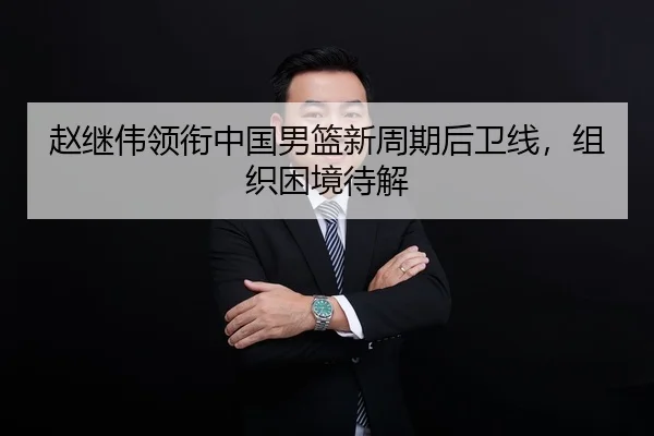 赵继伟领衔中国男篮新周期后卫线，组织困境待解