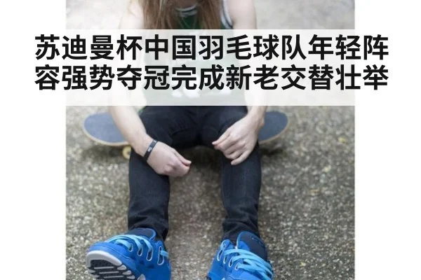 苏迪曼杯中国羽毛球队年轻阵容强势夺冠完成新老交替壮举